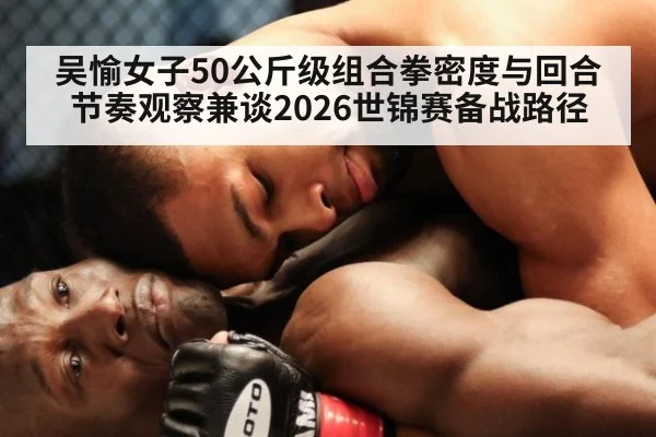 吴愉女子50公斤级组合拳密度与回合节奏观察兼谈2026世锦赛备战路径